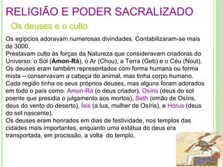 RELIGIÃO E PODER SACRALIZADO Os  deuses  e o  culto Os egípcios adoravam numerosas divindades. Contabilizaram-se mais de 3000. Prestavam culto às forças da Natureza que consideravam criadoras do Universo: o Sol ( Amon-Rá ), o Ar (Chou), a Terra (Geb) e o Céu (Nout).  Os deuses eram também representados com forma humana ou forma mista – conservavam a cabeça do animal, mas tinha corpo humano. Cada região tinha os seus próprios deuses, mas alguns foram adorados em todo o país como :  Amon-Rá  (o deus criador),  Osíris  (deus do sol poente que presidia o julgamento aos mortos),  Seth  (irmão de Osíris, deus do vento do deserto),  Ísis  (a lua, mulher de Osíris), e  Hórus   (deus do sol nascente). Os deuses eram honrados em dias de festividade, nos templos das cidades mais importantes, enquanto uma estátua do deus era transportada, em procissão, a volta  do templo . procissão,  á  volta do templo.  procissão,  á  volta do templo.  