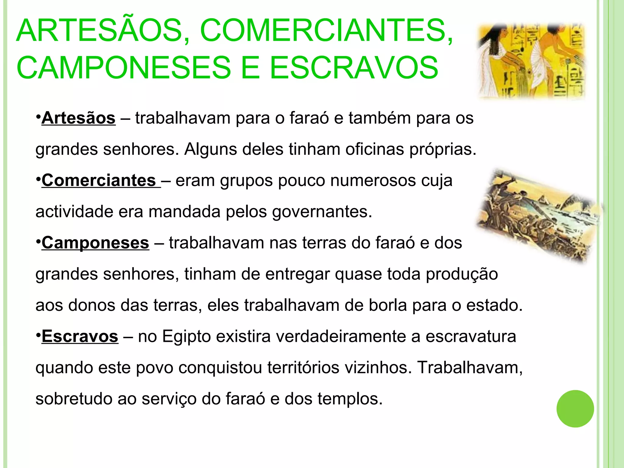ARTESÃOS, COMERCIANTES, CAMPONESES E ESCRAVOS Artesãos  – trabalhavam para o faraó e também para os grandes senhores. Alguns deles tinham oficinas próprias. Comerciantes  – eram grupos pouco numerosos cuja actividade era mandada pelos governantes. Camponeses  – trabalhavam nas terras do faraó e dos grandes senhores, tinham de entregar quase toda produção aos donos das terras, eles trabalhavam de borla para o estado.  Escravos  – no Egipto existira verdadeiramente a escravatura quando este povo conquistou territórios vizinhos. Trabalhavam, sobretudo ao serviço do faraó e dos templos. 