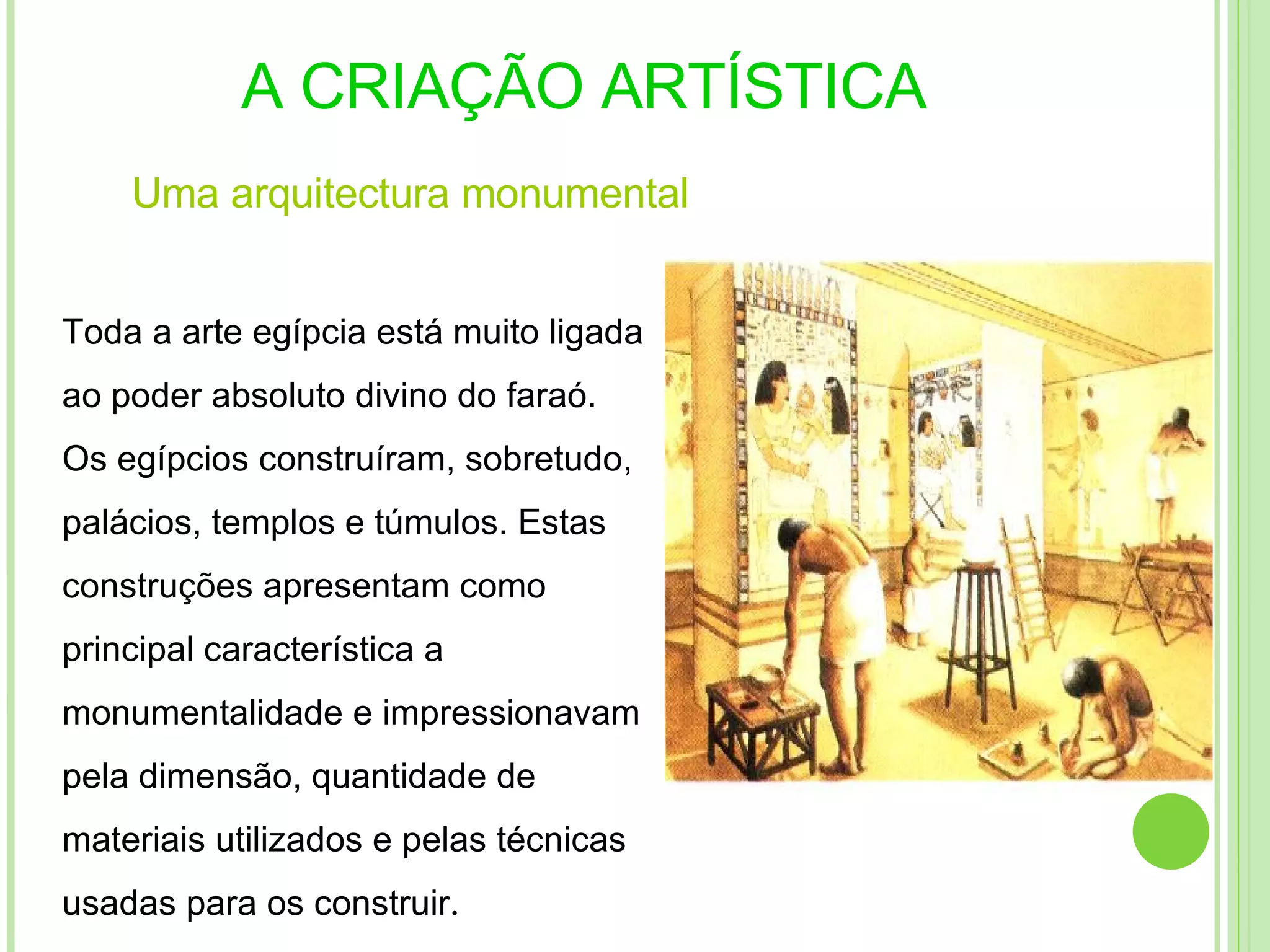 A CRIAÇÃO ARTÍSTICA Uma   arquitectura  monumental Toda a arte egípcia está muito ligada ao poder absoluto divino do faraó. Os egípcios construíram, sobretudo, palácios, templos e túmulos. Estas construções apresentam como principal característica a monumentalidade e impressionavam pela dimensão, quantidade de materiais utilizados e pelas técnicas usadas para os construir . 