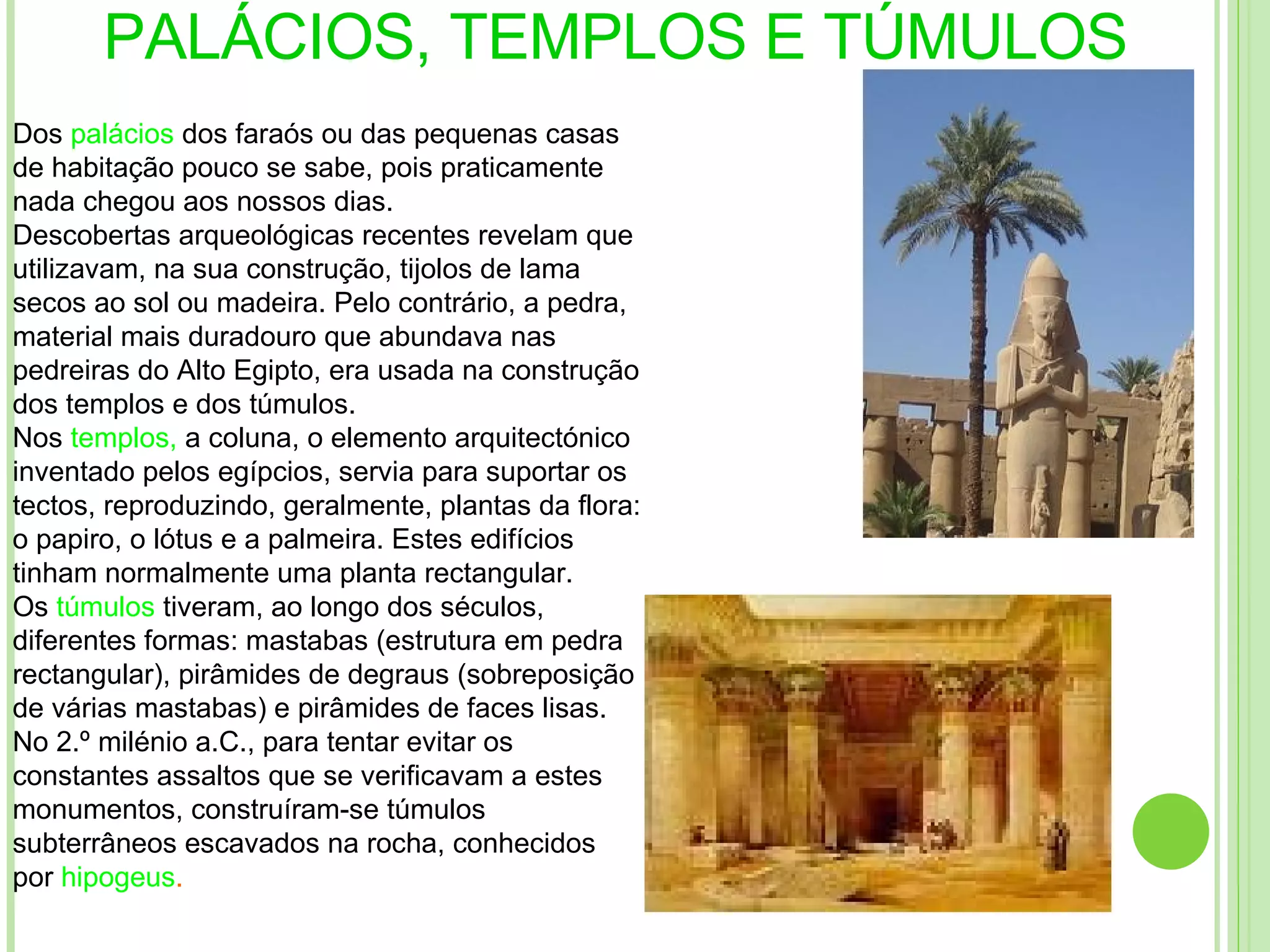 PALÁCIOS, TEMPLOS E TÚMULOS Dos  palácios  dos faraós ou das pequenas casas de habitação pouco se sabe, pois praticamente nada chegou aos nossos dias. Descobertas arqueológicas recentes revelam que utilizavam, na sua construção, tijolos de lama secos ao sol ou madeira. Pelo contrário, a pedra, material mais duradouro que abundava nas pedreiras do Alto Egipto, era usada na construção dos templos e dos túmulos. Nos  templos,  a coluna, o elemento arquitectónico inventado pelos egípcios, servia para suportar os tectos, reproduzindo, geralmente, plantas da flora: o papiro, o lótus e a palmeira. Estes edifícios tinham normalmente uma planta rectangular. Os  túmulos   tiveram, ao longo dos séculos, diferentes formas: mastabas (estrutura em pedra rectangular), pirâmides de degraus (sobreposição de várias mastabas) e pirâmides de faces lisas. No 2.º milénio a.C., para tentar evitar os constantes assaltos que se verificavam a estes monumentos, construíram-se túmulos subterrâneos escavados na rocha, conhecidos por  hipogeus . 