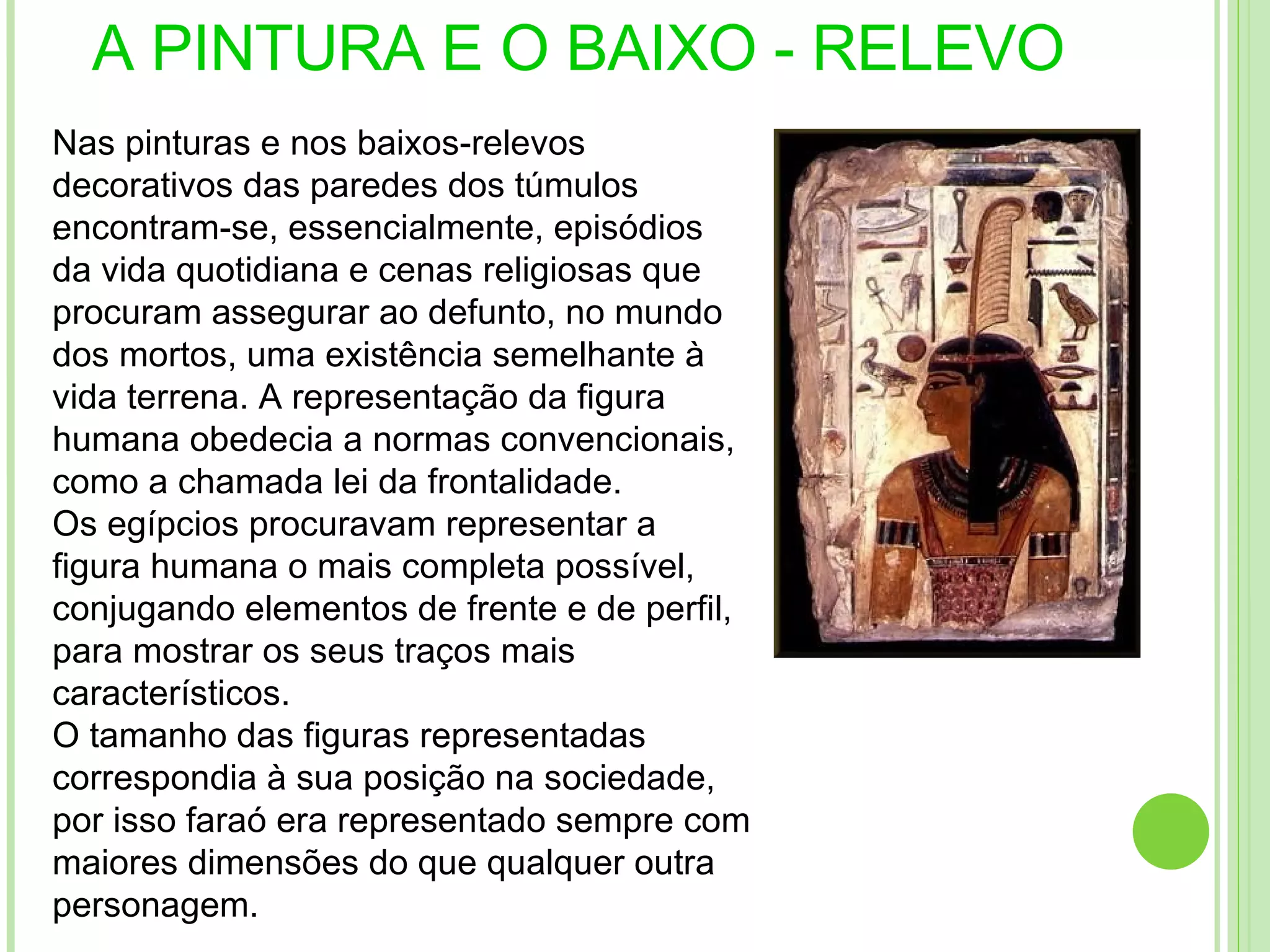 A PINTURA E O BAIXO - RELEVO .  Nas pinturas e nos baixos-relevos decorativos das paredes dos túmulos encontram-se, essencialmente, episódios da vida quotidiana e cenas religiosas que procuram assegurar ao defunto, no mundo dos mortos, uma existência semelhante à vida terrena. A representação da figura humana obedecia a normas convencionais, como a chamada lei da frontalidade. Os egípcios procuravam representar a figura humana o mais completa possível, conjugando elementos de frente e de perfil, para mostrar os seus traços mais característicos. O tamanho das figuras representadas correspondia à sua posição na sociedade, por isso faraó era representado sempre com maiores dimensões do que qualquer outra personagem. 