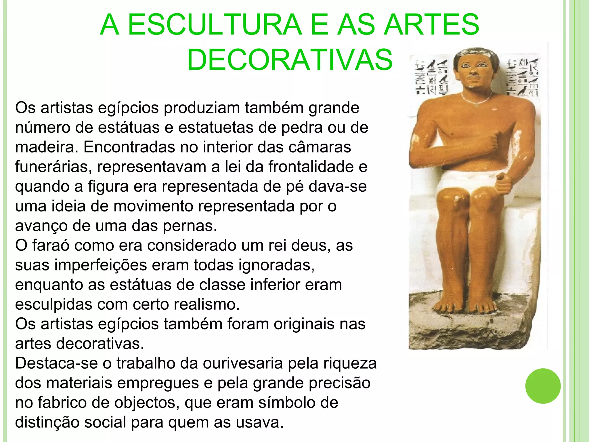 A ESCULTURA E AS ARTES DECORATIVAS Os artistas egípcios produziam também grande número de estátuas e estatuetas de pedra ou de madeira. Encontradas no interior das câmaras funerárias, representavam a lei da frontalidade e quando a figura era representada de pé dava-se uma ideia de movimento representada por o avanço de uma das pernas. O faraó como era considerado um rei deus, as suas imperfeições eram todas ignoradas, enquanto as estátuas de classe inferior eram esculpidas com certo realismo. Os artistas egípcios também foram originais nas artes decorativas. Destaca-se o trabalho da ourivesaria pela riqueza dos materiais empregues e pela grande precisão no fabrico de objectos, que eram símbolo de distinção social para quem as usava.  