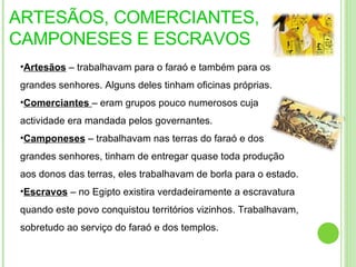 ARTESÃOS, COMERCIANTES, CAMPONESES E ESCRAVOS Artesãos  – trabalhavam para o faraó e também para os grandes senhores. Alguns deles tinham oficinas próprias. Comerciantes  – eram grupos pouco numerosos cuja actividade era mandada pelos governantes. Camponeses  – trabalhavam nas terras do faraó e dos grandes senhores, tinham de entregar quase toda produção aos donos das terras, eles trabalhavam de borla para o estado.  Escravos  – no Egipto existira verdadeiramente a escravatura quando este povo conquistou territórios vizinhos. Trabalhavam, sobretudo ao serviço do faraó e dos templos. 