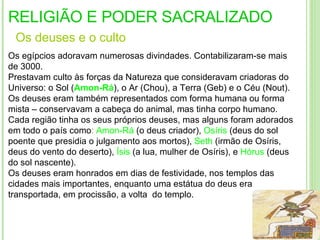 RELIGIÃO E PODER SACRALIZADO Os  deuses  e o  culto Os egípcios adoravam numerosas divindades. Contabilizaram-se mais de 3000. Prestavam culto às forças da Natureza que consideravam criadoras do Universo: o Sol ( Amon-Rá ), o Ar (Chou), a Terra (Geb) e o Céu (Nout).  Os deuses eram também representados com forma humana ou forma mista – conservavam a cabeça do animal, mas tinha corpo humano. Cada região tinha os seus próprios deuses, mas alguns foram adorados em todo o país como :  Amon-Rá  (o deus criador),  Osíris  (deus do sol poente que presidia o julgamento aos mortos),  Seth  (irmão de Osíris, deus do vento do deserto),  Ísis  (a lua, mulher de Osíris), e  Hórus   (deus do sol nascente). Os deuses eram honrados em dias de festividade, nos templos das cidades mais importantes, enquanto uma estátua do deus era transportada, em procissão, a volta  do templo . procissão,  á  volta do templo.  procissão,  á  volta do templo.  