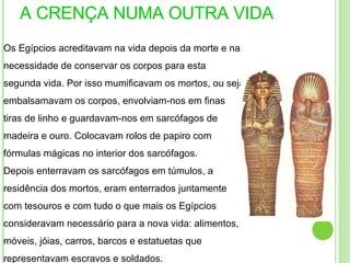 A CRENÇA NUMA OUTRA VIDA Os Egípcios acreditavam na vida depois da morte e na necessidade de conservar os corpos para esta segunda vida. Por isso mumificavam os mortos, ou seja embalsamavam os corpos, envolviam-nos em finas tiras de linho e guardavam-nos em sarcófagos de madeira e ouro. Colocavam rolos de papiro com fórmulas mágicas no interior dos sarcófagos. Depois enterravam os sarcófagos em túmulos, a residência dos mortos, eram enterrados juntamente com tesouros e com tudo o que mais os Egípcios consideravam necessário para a nova vida: alimentos, móveis, jóias, carros, barcos e estatuetas que representavam escravos e soldados . 