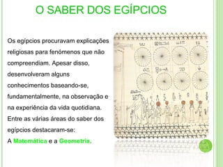 O SABER DOS EGÍPCIOS Os egípcios procuravam explicações religiosas para fenómenos que não compreendiam. Apesar disso, desenvolveram alguns conhecimentos baseando-se, fundamentalmente, na observação e na experiência da vida quotidiana. Entre as várias áreas do saber dos egípcios destacaram-se: A   Matemática  e a  Geometria .  