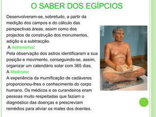 Desenvolveram-se, sobretudo, a partir da  medição dos campos e do cálculo das perspectivas áreas, assim como dos projectos de construção dos monumentos, adição e a subtracção. A  Astronomia : Pela observação dos astros identificaram a sua posição e movimento, conseguindo-se, assim, organizar um calendário solar com 365 dias. A  Medicina : A experiência da mumificação de cadáveres proporcionou-lhes o conhecimento do corpo humano. Os médicos e os curandeiros eram pessoas muito respeitadas que faziam o diagnóstico das doenças e prescreviam remédios para aliviar os males dos doentes. O SABER DOS EGÍPCIOS 