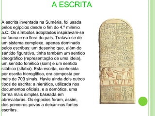 A ESCRITA A escrita inventada na Suméria, foi usada pelos egípcios desde o fim do 4.º milénio a.C. Os símbolos adoptados inspiravam-se na fauna e na flora do país. Tratava-se de um sistema complexo, apenas dominado pelos escribas: um desenho que, além do sentido figurativo, tinha também um sentido ideográfico (representação de uma ideia), um sentido fonético (som) e um sentido silábico (sílaba). Esta escrita, conhecida por escrita hieroglífica, era composta por mais de 700 sinais. Havia ainda dois outros tipos de escrita: a hierática, utilizada nos documentos oficiais, e a demótica, uma forma mais simples baseada em abreviaturas. Os egípcios foram, assim, dos primeiros povos a deixar-nos fontes escritas. 