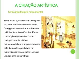 A CRIAÇÃO ARTÍSTICA Uma   arquitectura  monumental Toda a arte egípcia está muito ligada ao poder absoluto divino do faraó. Os egípcios construíram, sobretudo, palácios, templos e túmulos. Estas construções apresentam como principal característica a monumentalidade e impressionavam pela dimensão, quantidade de materiais utilizados e pelas técnicas usadas para os construir . 