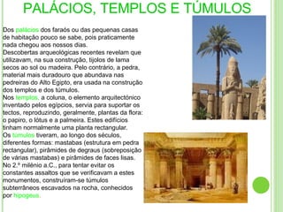 PALÁCIOS, TEMPLOS E TÚMULOS Dos  palácios  dos faraós ou das pequenas casas de habitação pouco se sabe, pois praticamente nada chegou aos nossos dias. Descobertas arqueológicas recentes revelam que utilizavam, na sua construção, tijolos de lama secos ao sol ou madeira. Pelo contrário, a pedra, material mais duradouro que abundava nas pedreiras do Alto Egipto, era usada na construção dos templos e dos túmulos. Nos  templos,  a coluna, o elemento arquitectónico inventado pelos egípcios, servia para suportar os tectos, reproduzindo, geralmente, plantas da flora: o papiro, o lótus e a palmeira. Estes edifícios tinham normalmente uma planta rectangular. Os  túmulos   tiveram, ao longo dos séculos, diferentes formas: mastabas (estrutura em pedra rectangular), pirâmides de degraus (sobreposição de várias mastabas) e pirâmides de faces lisas. No 2.º milénio a.C., para tentar evitar os constantes assaltos que se verificavam a estes monumentos, construíram-se túmulos subterrâneos escavados na rocha, conhecidos por  hipogeus . 