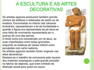 A ESCULTURA E AS ARTES DECORATIVAS Os artistas egípcios produziam também grande número de estátuas e estatuetas de pedra ou de madeira. Encontradas no interior das câmaras funerárias, representavam a lei da frontalidade e quando a figura era representada de pé dava-se uma ideia de movimento representada por o avanço de uma das pernas. O faraó como era considerado um rei deus, as suas imperfeições eram todas ignoradas, enquanto as estátuas de classe inferior eram esculpidas com certo realismo. Os artistas egípcios também foram originais nas artes decorativas. Destaca-se o trabalho da ourivesaria pela riqueza dos materiais empregues e pela grande precisão no fabrico de objectos, que eram símbolo de distinção social para quem as usava.  