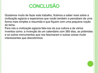 CONCLUSÃO   Gostamos muito de fazer este trabalho, ficámos a saber mais sobre a civilização egípcia e esperamos que vocês também a percebam de uma forma mais simples e resumida e que fiquem com uma pequena noção do tema. Para nós a civilização egípcia fala-nos da sua cultura e de vários inventos como: a invenção de um calendário com 365 dias, as pirâmides e os outros monumentos que nos fascinaram e outras coisas muito interessantes que descobrimos. 