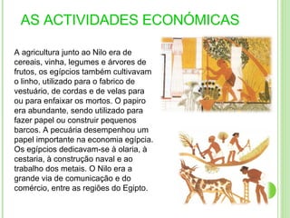 AS ACTIVIDADES ECONÓMICAS  A agricultura junto ao Nilo era de cereais, vinha, legumes e árvores de frutos, os egípcios também cultivavam o linho, utilizado para o fabrico de vestuário, de cordas e de velas para ou para enfaixar os mortos. O papiro era abundante, sendo utilizado para fazer papel ou construir pequenos barcos. A pecuária desempenhou um papel importante na economia egípcia. Os egípcios dedicavam-se à olaria, à cestaria, à construção naval e ao trabalho dos metais. O Nilo era a grande via de comunicação e do comércio, entre as regiões do Egipto.  