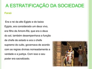 A ESTRATIFICAÇÃO DA SOCIEDADE Faraó   Era o rei da alto Egipto e do baixo Egipto, era considerado um deus vivo, era filho de Amom-Rá, que era o deus do sol, também desempenhava a função de chefe de estado e era o chefe supremo do culto, governava de acordo com as regras divinas nomeadamente a verdade e a justiça. Com isso o seu poder era sacralizado. 