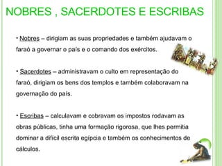 NOBRES , SACERDOTES E ESCRIBAS Nobres  – dirigiam as suas propriedades e também ajudavam o faraó a governar o país e o comando dos exércitos.  Sacerdotes  – administravam o culto em representação do faraó, dirigiam os bens dos templos e também colaboravam na governação do país.  Escribas  – calculavam e cobravam os impostos rodavam as obras públicas, tinha uma formação rigorosa, que lhes permitia dominar a difícil escrita egípcia e também os conhecimentos de cálculos. 