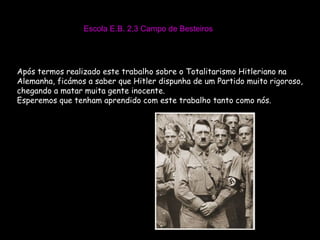 Escola E.B. 2,3 Campo de Besteiros Após termos realizado este trabalho sobre o Totalitarismo Hitleriano na Alemanha, ficámos a saber que Hitler dispunha de um Partido muito rigoroso, chegando a matar muita gente inocente. Esperemos que tenham aprendido com este trabalho tanto como nós. 