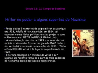 Escola E.B. 2,3 Campo de Besteiros Hitler no poder e alguns suportes do Nazismo Preso devido à tentativa de golpe militar de Munique em 1923, Adolfo Hitler, na prisão, em 1924, vai escrever o suas ideias políticas e o seu projecto para a Alemanha em: MEIN KAMPF (A Minha Luta) . A mundialização da crise de 1929 e os seus efeitos sociais na Alemanha fazem com que o NSDAP tenha o seu verdadeiro arranque nas eleições de 1930. • Tinha obtido 800.000 votos e 12 lugares no parlamento em 1928.  Em 1930 consegue 6,4 milhões de votos e 107 lugares. De repente torna-se o partido mais poderoso da Alemanha depois dos Sociais-Democratas.  