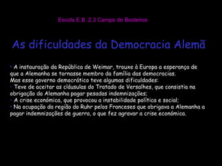 Escola E.B .2,3 Campo de Besteiros As dificuldades da Democracia Alemã A instauração da República de Weimar, trouxe à Europa a esperança de que a Alemanha se tornasse membro da família das democracias. Mas esse governo democrático teve algumas dificuldades: Teve de aceitar as cláusulas do Tratado de Versalhes, que consistia na obrigação da Alemanha pagar pesadas indemnizações; A crise económica, que provocou a instabilidade política e social; Na ocupação da região do Ruhr pelos Franceses que obrigava a Alemanha a pagar indemnizações de guerra, o que fez agravar a crise económica. 