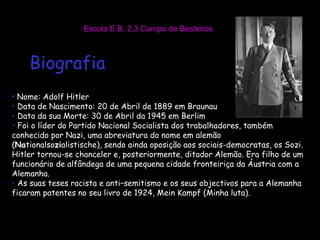 Escola E.B. 2,3 Campo de Besteiros Biografia Nome: Adolf Hitler Data de Nascimento: 20 de Abril de 1889 em Braunau Data da sua Morte: 30 de Abril da 1945 em Berlim Foi o líder do Partido Nacional Socialista dos trabalhadores, também conhecido por Nazi, uma abreviatura do nome em alemão ( Na tionalso zi alistische), sendo ainda oposição aos sociais-democratas, os Sozi. Hitler tornou-se chanceler e, posteriormente, ditador Alemão. Era filho de um funcionário de alfândega de uma pequena cidade fronteiriça da Áustria com a Alemanha. As suas teses racista e anti–semitismo e os seus objectivos para a Alemanha ficaram patentes no seu livro de 1924, Mein Kampf (Minha luta). 