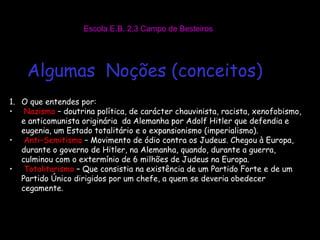 Escola E.B. 2,3 Campo de Besteiros Algumas  Noções (conceitos) O que entendes por: Nazismo  – doutrina política, de carácter chauvinista, racista, xenofobismo, e anticomunista originária  da Alemanha por Adolf Hitler que defendia e eugenia, um Estado totalitário e o expansionismo (imperialismo). Anti–Semitismo  – Movimento de ódio contra os Judeus. Chegou à Europa, durante o governo de Hitler, na Alemanha, quando, durante a guerra, culminou com o extermínio de 6 milhões de Judeus na Europa. Totalitarismo  – Que consistia na existência de um Partido Forte e de um Partido Único dirigidos por um chefe, a quem se deveria obedecer cegamente . 