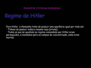 Escola E.B. 2,3 Campo de Besteiros Para Hitler  a Alemanha tinha de possuir uma aparência igual por toda ela: Tinham de possuir todos a mesma raça (ariana); Todos os que se opunham ao regime comandado por Hitler eram perseguidos, e mandados para os campos de concentração, onde eram mortos. Regime de Hitler 