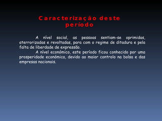 Caracterização deste período A nível social, as pessoas sentiam-se oprimidas, aterrorizadas e revoltadas, para com o regime de ditadura e pela falta de liberdade de expressão. A nível económico, este período ficou conhecido por uma prosperidade económica, devido ao maior controlo na bolsa e das empresas nacionais. 