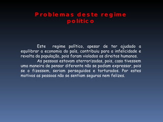 Problemas deste regime político Este  regime político, apesar de ter ajudado a equilibrar a economia do país, contribuiu para a infelicidade e revolta da população, pois foram violados os direitos humanos. As pessoas estavam aterrorizadas, pois, caso tivessem uma maneira de pensar diferente não se podiam expressar, pois se o fizessem, seriam perseguidos e torturados. Por estes motivos as pessoas não se sentiam seguras nem felizes. 