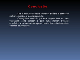 Conclusão Com a realização deste trabalho, ficámos a conhecer melhor o nazismo e a compreende-lo. Conseguimos concluir que este regime teve as suas vantagens, como colocar o país numa melhor situação económica, e as suas desvantagens, como o descontentamento e o terror da população. 