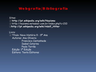 Webgrafia/Bibliografia Sites: http://pt.wikipedia.org/wiki/Nazismo http://nazismo.netsaber.com.br/index.php?c=210 http://pt.wikipedia.org/wiki/Adolf_Hitler Livro: Título: Novo História 9 - 9º Ano Autores: Ana Oliveira   Francisco Cantanhede   Isabel Catarino   Paula Torrão Edição: 1ª Edição Editora: Texto Editores 