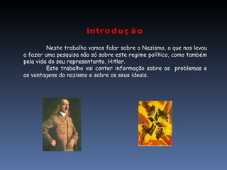 Introdução Neste trabalho vamos falar sobre o Nazismo, o que nos levou a fazer uma pesquisa não só sobre este regime político, como também pela vida do seu representante, Hitler. Este trabalho vai conter informação sobre os  problemas e as vantagens do nazismo e sobre os seus ideais. 
