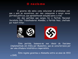 O nazismo  Este partido, baseava-se nos ideais do fascismo (implementado em Itália por Mussolini), que se caracterizava por ser uma ditadura totalitária e imperialista. Este regime governou a Alemanha entre os anos de 1933 a 1945. O governo não sabia como solucionar os problemas com que o país se encontrava, por isso começaram a surgir novos partidos políticos, que apresentavam soluções para a crise. Um dos partidos que surgiu foi o Partido Nacional Socialista Dos Trabalhadores Alemães, o Partido Nazi, chefiado por Adolf Hitler. 