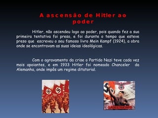 Hitler, não ascendeu logo ao poder, pois quando fez a sua primeira tentativa foi preso, e foi durante o tempo que esteve preso que  escreveu o seu famoso livro Mein Kampf (1924), a obra onde se encontravam as suas ideias ideológicas. Com o agravamento da crise o Partido Nazi teve cada vez mais apoiantes, e em 1933 Hitler foi nomeado Chanceler  da Alemanha, onde impôs um regime ditatorial. A ascensão de Hitler ao poder 