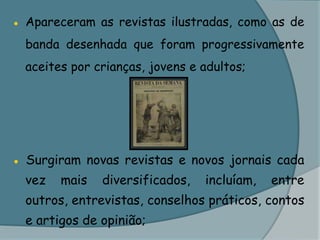 ● Apareceram as revistas ilustradas, como as de banda desenhada que foram progressivamente aceites por crianças, jovens e adultos;● Surgiram novas revistas e novos jornais cada vez mais diversificados, incluíam, entre outros, entrevistas, conselhos práticos, contos e artigos de opinião;