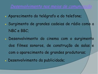 Desenvolvimento nos meios de comunicação● Aparecimento do telégrafo e do telefone;● Surgimento de grandes cadeias de rádio como a NBC e BBC;● 	Desenvolvimento do cinema com o surgimento dos filmes sonoros, de construção de salas e com o aparecimento de grandes produtoras;● Desenvolvimento da publicidade;
