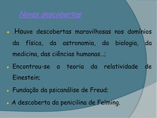 Novas descobertas● Houve descobertas maravilhosas nos domínios da física, da astronomia, da biologia, da medicina, das ciências humanas…;●	Encontrou-se a teoria da relatividade de Einestein;●	Fundação da psicanálise de Freud;● A descoberta da penicilina de Felming.