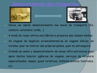Desenvolvimento dos transportes●	Houve um rápido desenvolvimento nos meios de transporte (Ex: comboio, automóvel, avião,…)●	A moda de viajar entrou nos hábitos e prazeres das classes médias;●	As viagens de negócios acrescentaram-se às viagens lúdicas, de turismo, quer no interior dos próprios países, quer no estrangeiro;●	Criando-se assim o desenvolvimento de novas infra-estruturas para apoio destes lazeres: agências de viagens, serviços de hotelaria especializados, mapas, guias turísticos, bilhetes-postais ilustrados, etc.