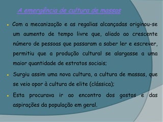 A emergência de cultura de massas● Com a mecanização e as regalias alcançadas originou-se um aumento de tempo livre que, aliado ao crescente número de pessoas que passaram a saber ler e escrever, permitiu que a produção cultural se alargasse a uma maior quantidade de estratos sociais;●	Surgiu assim uma nova cultura, a cultura de massas, que se veio opor à cultura de elite (clássica);●	Esta procurava ir ao encontro dos gostos e das aspirações da população em geral.