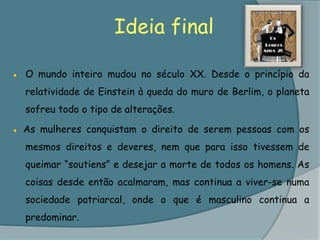 Ideia final●	O mundo inteiro mudou no século XX. Desde o princípio da relatividade de Einstein à queda do muro de Berlim, o planeta sofreu todo o tipo de alterações. ● As mulheres conquistam o direito de serem pessoas com os mesmos direitos e deveres, nem que para isso tivessem de queimar “soutiens” e desejar a morte de todos os homens. As coisas desde então acalmaram, mas continua a viver-se numa sociedade patriarcal, onde o que é masculino continua a predominar.