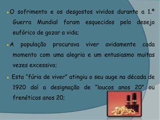 ●O sofrimento e os desgostos vividos durante a 1.ª Guerra Mundial foram esquecidos pelo desejo eufórico de gozar a vida;●A população procurava viver avidamente cada momento com uma alegria e um entusiasmo muitas vezes excessivo; ● Esta “fúria de viver” atingiu o seu auge na década de 1920 daí a designação de “loucos anos 20” ou frenéticos anos 20;