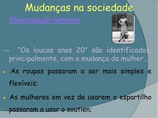 Mudanças na sociedadeEmancipação feminina ->	“Os loucos anos 20” são identificados, principalmente, com a mudança da mulher… ● As roupas passaram a ser mais simples e flexíveis;● As mulheres em vez de usarem o espartilho passaram a usar o soutien;