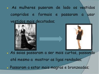 ● As mulheres puseram de lado os vestidos compridos e formais e passaram a usar vestidos mais decotados;● As saias passaram a ser mais curtas, passando até mesmo a  mostrar as ligas rendadas;● Passaram a estar mais magras e bronzeadas;