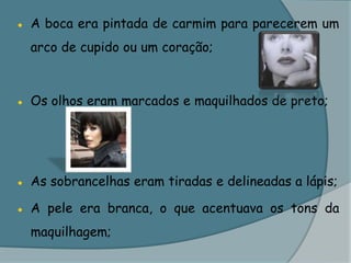 ●	A boca era pintada de carmim para parecerem um arco de cupido ou um coração;●	Os olhos eram marcados e maquilhados de preto;●	As sobrancelhas eram tiradas e delineadas a lápis;●	A pele era branca, o que acentuava os tons da maquilhagem;