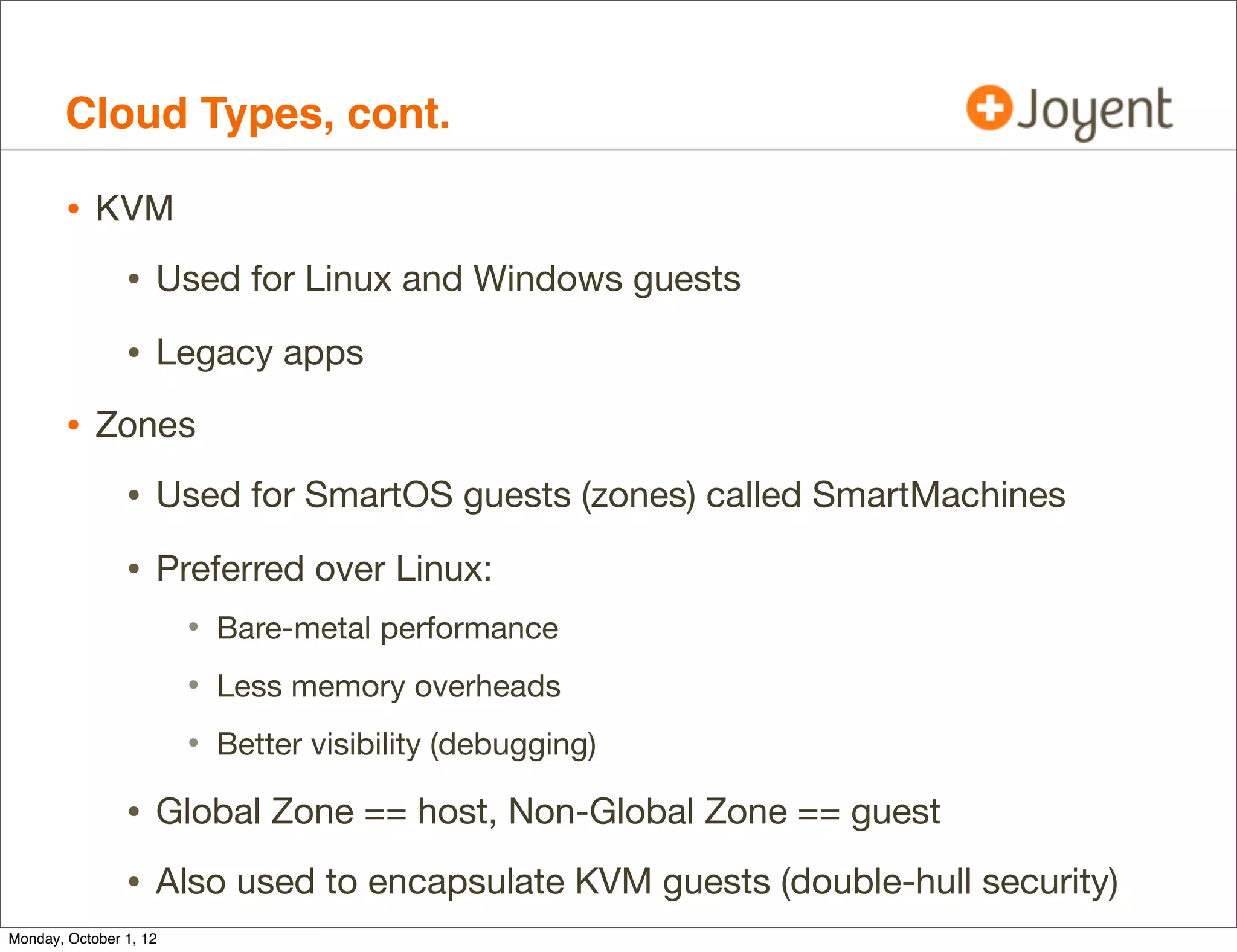 Cloud Types, cont.

        • KVM
                • Used for Linux and Windows guests
                • Legacy apps
        • Zones
                • Used for SmartOS guests (zones) called SmartMachines
                • Preferred over Linux:
                        • Bare-metal performance
                        • Less memory overheads
                        • Better visibility (debugging)
                • Global Zone == host, Non-Global Zone == guest
                • Also used to encapsulate KVM guests (double-hull security)
Monday, October 1, 12
 