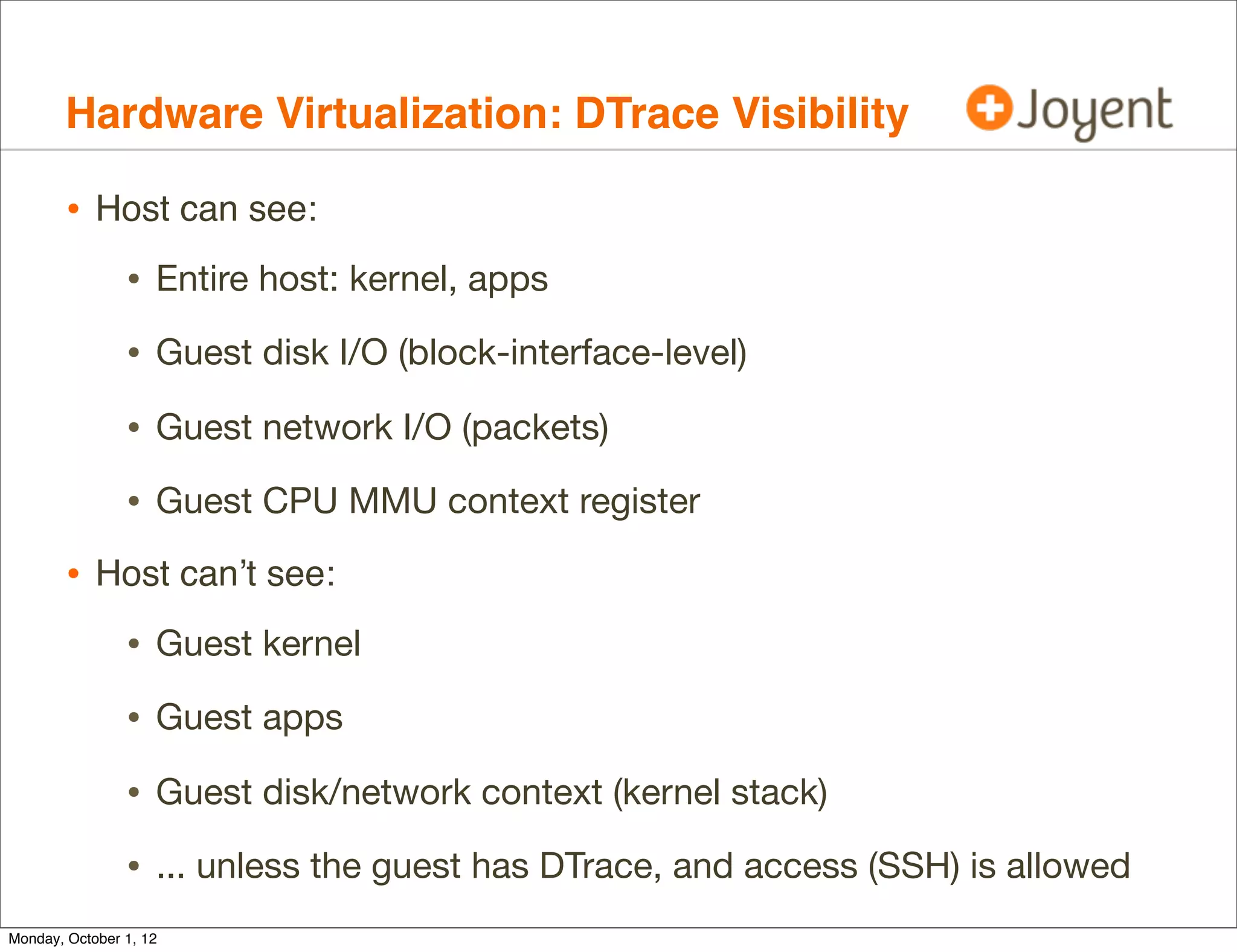 Hardware Virtualization: DTrace Visibility

        • Host can see:
                • Entire host: kernel, apps
                • Guest disk I/O (block-interface-level)
                • Guest network I/O (packets)
                • Guest CPU MMU context register
        • Host can’t see:
                • Guest kernel
                • Guest apps
                • Guest disk/network context (kernel stack)
                • ... unless the guest has DTrace, and access (SSH) is allowed
Monday, October 1, 12
 