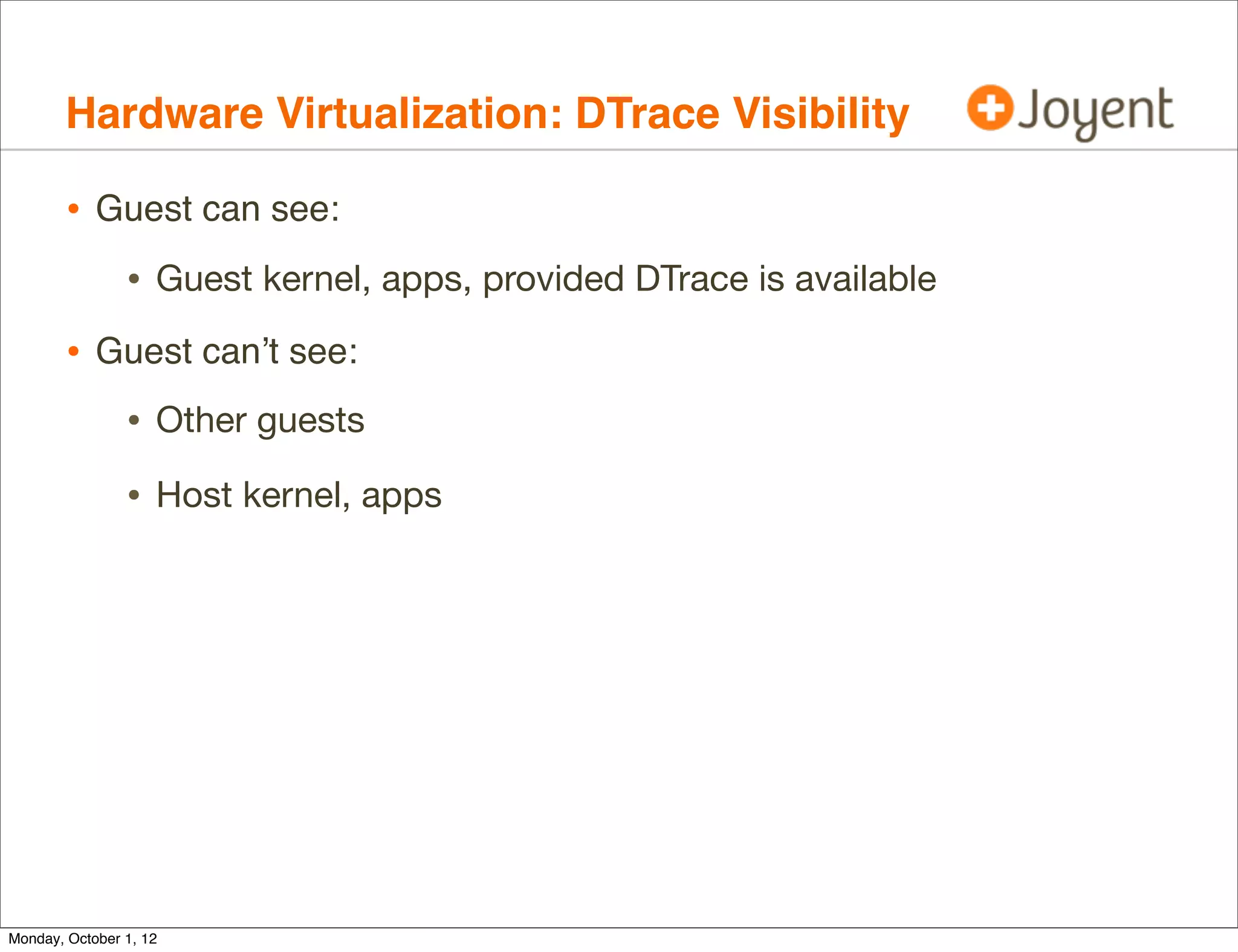 Hardware Virtualization: DTrace Visibility

        • Guest can see:
                • Guest kernel, apps, provided DTrace is available
        • Guest can’t see:
                • Other guests
                • Host kernel, apps




Monday, October 1, 12
 
