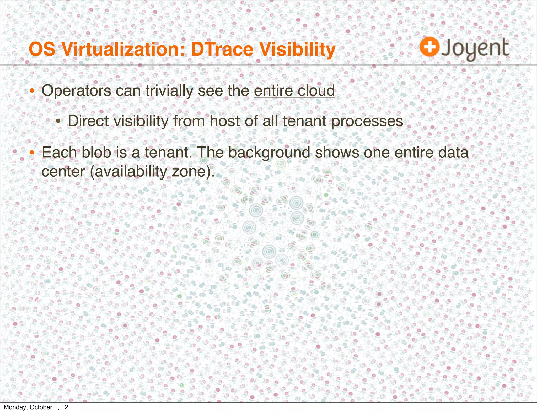 OS Virtualization: DTrace Visibility

        • Operators can trivially see the entire cloud
                • Direct visibility from host of all tenant processes
        • Each blob is a tenant. The background shows one entire data
            center (availability zone).




Monday, October 1, 12
 