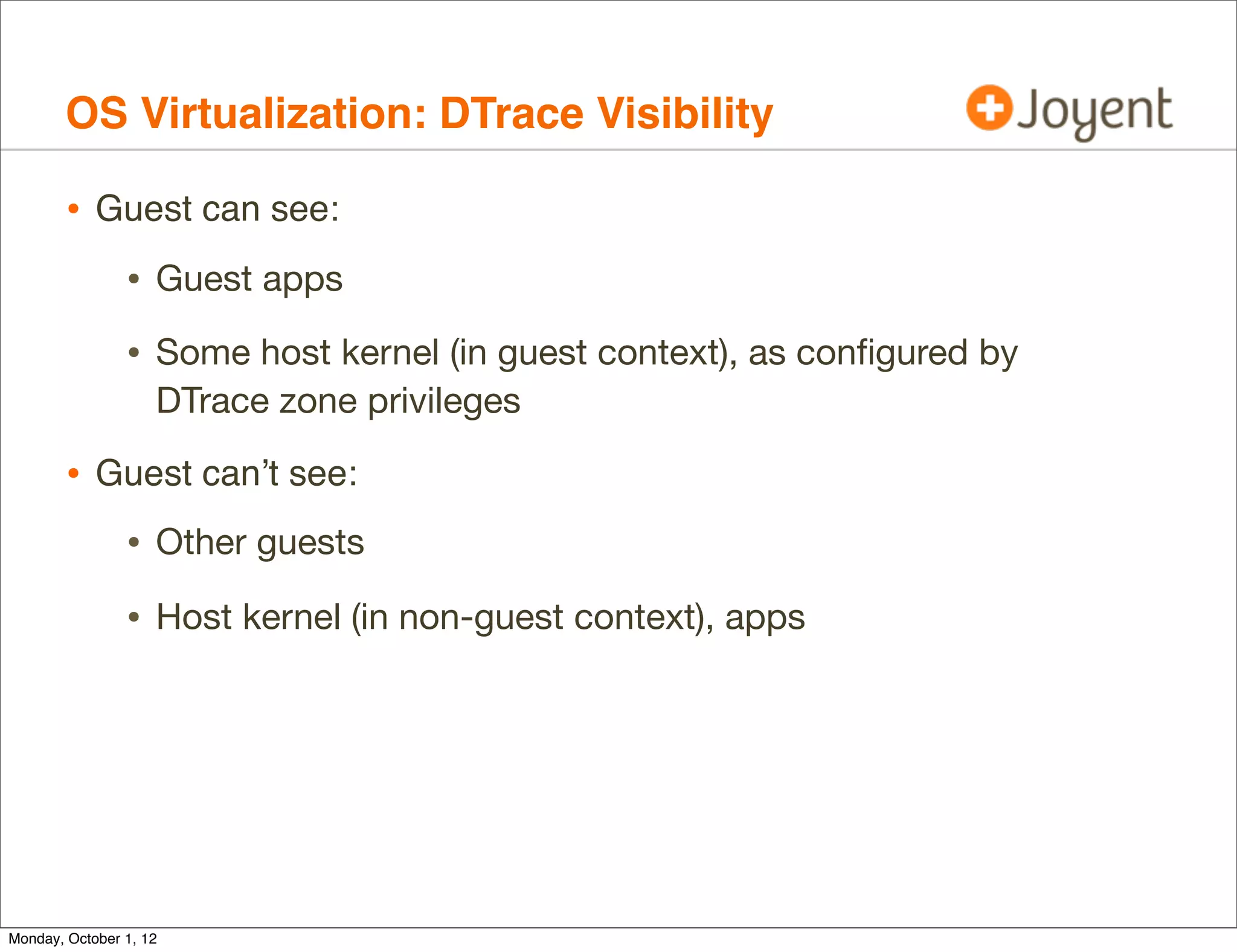 OS Virtualization: DTrace Visibility

        • Guest can see:
                • Guest apps
                • Some host kernel (in guest context), as conﬁgured by
                    DTrace zone privileges

        • Guest can’t see:
                • Other guests
                • Host kernel (in non-guest context), apps




Monday, October 1, 12
 