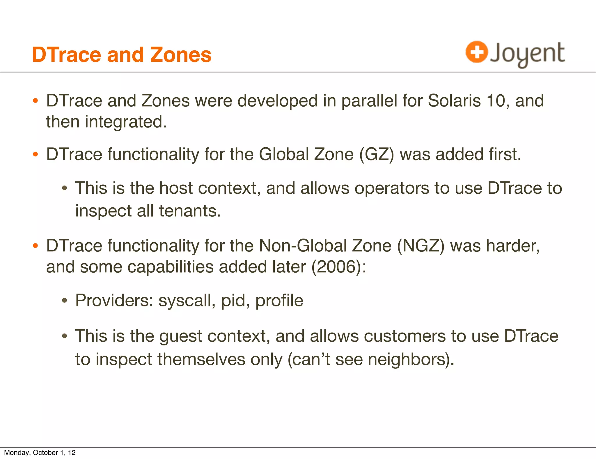 DTrace and Zones

        • DTrace and Zones were developed in parallel for Solaris 10, and
            then integrated.
        • DTrace functionality for the Global Zone (GZ) was added ﬁrst.
                • This is the host context, and allows operators to use DTrace to
                    inspect all tenants.

        • DTrace functionality for the Non-Global Zone (NGZ) was harder,
            and some capabilities added later (2006):

                • Providers: syscall, pid, proﬁle
                • This is the guest context, and allows customers to use DTrace
                    to inspect themselves only (can’t see neighbors).




Monday, October 1, 12
 