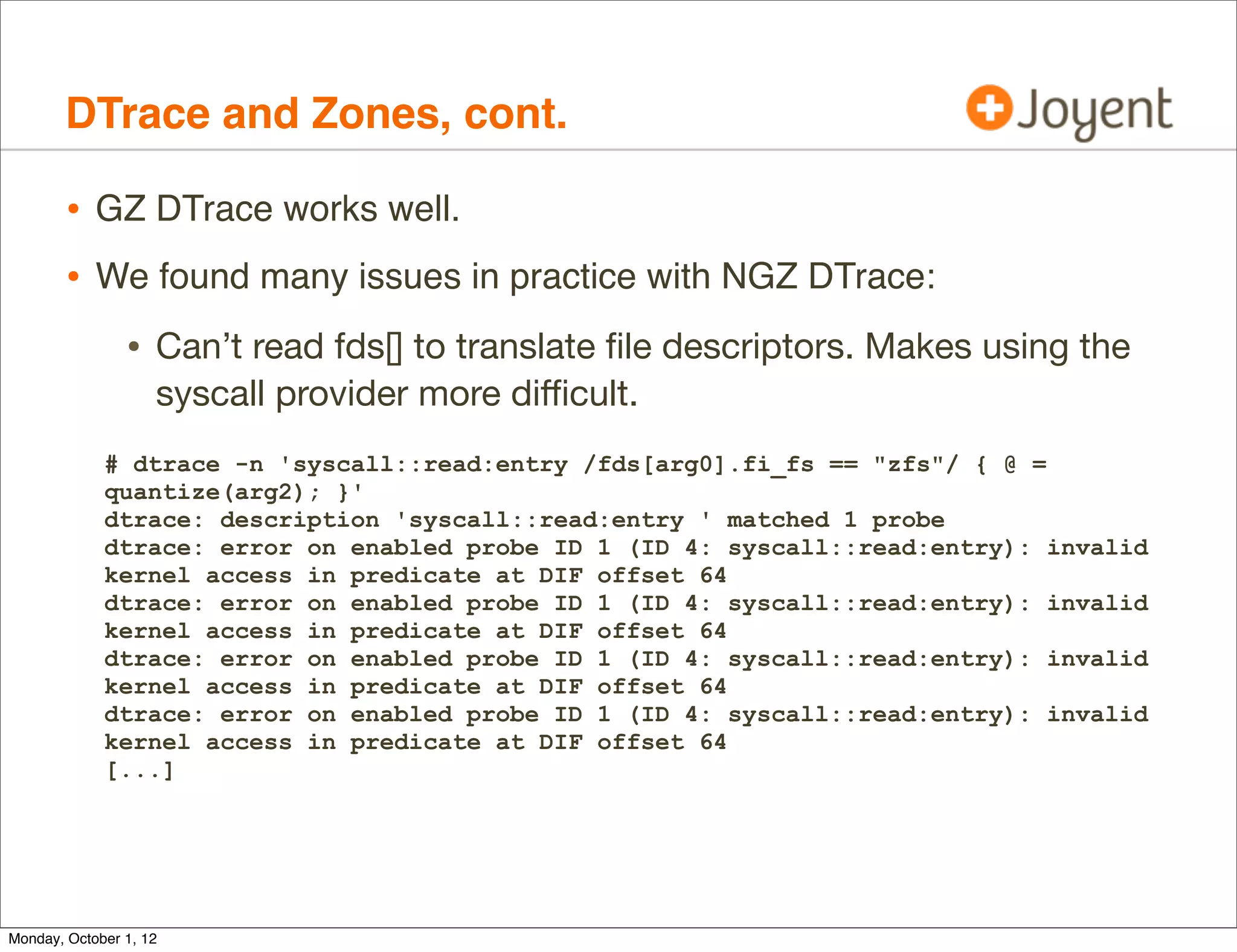 DTrace and Zones, cont.

        • GZ DTrace works well.
        • We found many issues in practice with NGZ DTrace:
                • Can’t read fds[] to translate ﬁle descriptors. Makes using the
                    syscall provider more diﬃcult.
             # dtrace -n 'syscall::read:entry /fds[arg0].fi_fs == "zfs"/ { @ =
             quantize(arg2); }'
             dtrace: description 'syscall::read:entry ' matched 1 probe
             dtrace: error on enabled probe ID 1 (ID 4: syscall::read:entry): invalid
             kernel access in predicate at DIF offset 64
             dtrace: error on enabled probe ID 1 (ID 4: syscall::read:entry): invalid
             kernel access in predicate at DIF offset 64
             dtrace: error on enabled probe ID 1 (ID 4: syscall::read:entry): invalid
             kernel access in predicate at DIF offset 64
             dtrace: error on enabled probe ID 1 (ID 4: syscall::read:entry): invalid
             kernel access in predicate at DIF offset 64
             [...]




Monday, October 1, 12
 