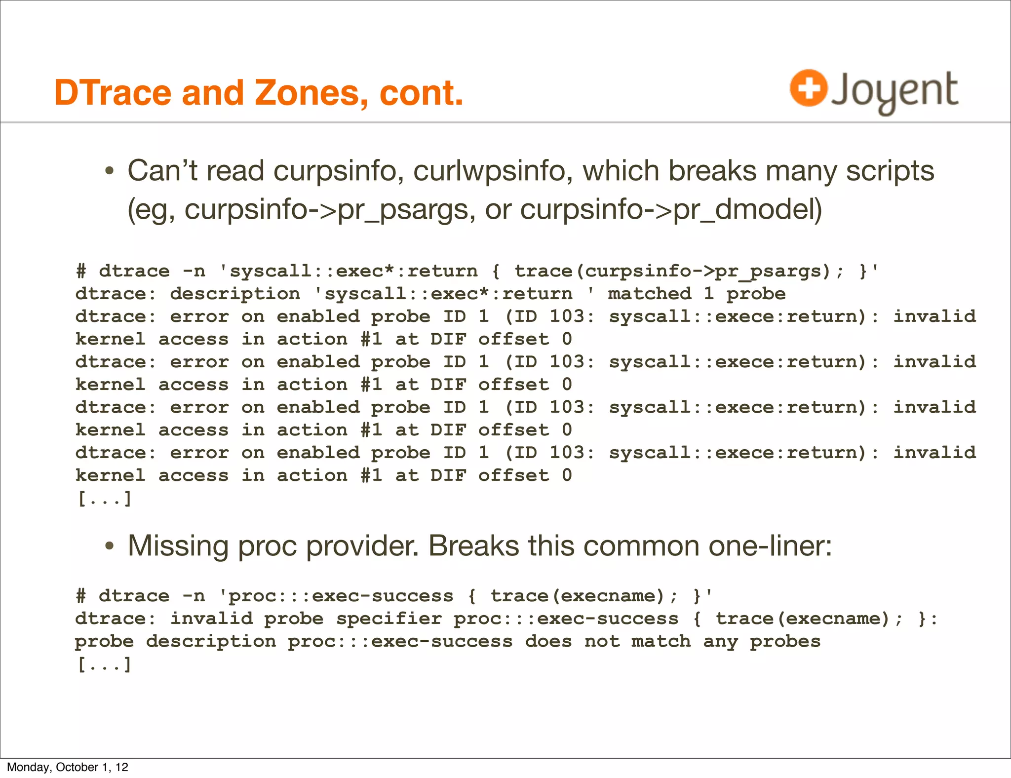 DTrace and Zones, cont.

                • Can’t read curpsinfo, curlwpsinfo, which breaks many scripts
                    (eg, curpsinfo->pr_psargs, or curpsinfo->pr_dmodel)
           # dtrace -n 'syscall::exec*:return { trace(curpsinfo->pr_psargs); }'
           dtrace: description 'syscall::exec*:return ' matched 1 probe
           dtrace: error on enabled probe ID 1 (ID 103: syscall::exece:return):   invalid
           kernel access in action #1 at DIF offset 0
           dtrace: error on enabled probe ID 1 (ID 103: syscall::exece:return):   invalid
           kernel access in action #1 at DIF offset 0
           dtrace: error on enabled probe ID 1 (ID 103: syscall::exece:return):   invalid
           kernel access in action #1 at DIF offset 0
           dtrace: error on enabled probe ID 1 (ID 103: syscall::exece:return):   invalid
           kernel access in action #1 at DIF offset 0
           [...]

                • Missing proc provider. Breaks this common one-liner:
           # dtrace -n 'proc:::exec-success { trace(execname); }'
           dtrace: invalid probe specifier proc:::exec-success { trace(execname); }:
           probe description proc:::exec-success does not match any probes
           [...]




Monday, October 1, 12
 